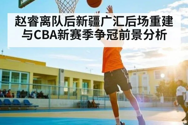 赵睿离队后新疆广汇后场重建与CBA新赛季争冠前景分析
