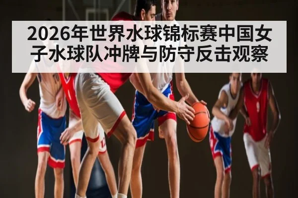 2026年世界水球锦标赛中国女子水球队冲牌与防守反击观察