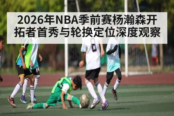 2026年NBA季前赛杨瀚森开拓者首秀与轮换定位深度观察